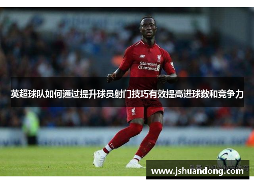 英超球队如何通过提升球员射门技巧有效提高进球数和竞争力